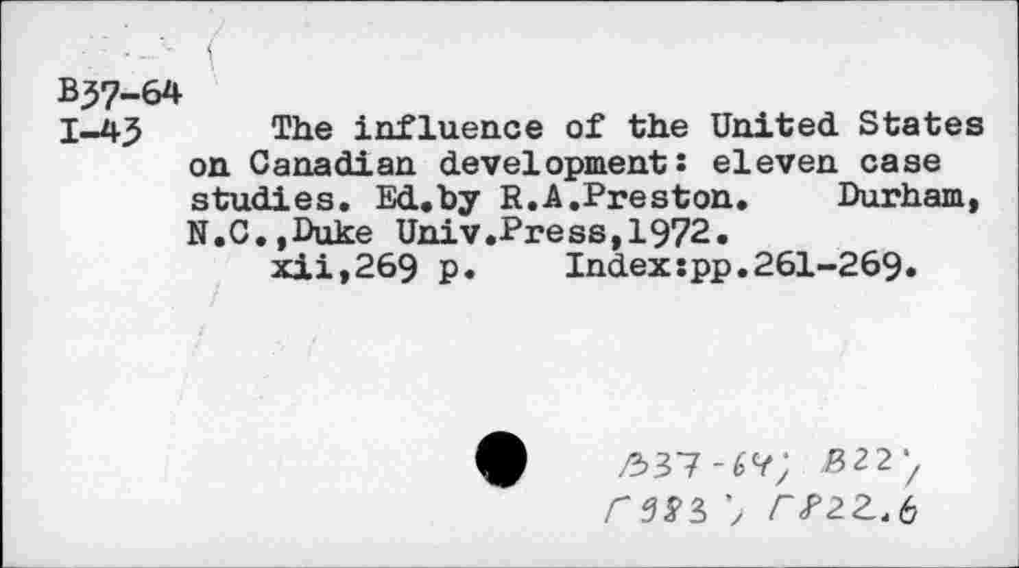 ﻿BJ7-6*
I-45 T1*e influence of the United States on Canadian development: eleven case studies. Ed.by R.A.Preston.	Durham,
N.C.jDuke Univ.Press,1972.
xii,269 p.	Indexspp.261-269.
/537-6?; ^22/
<35*3 7 /V2Z.6